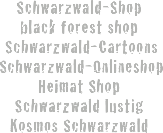 Schwarzwald-Shop 
black forest shop
 Schwarzwald-Cartoons
 Schwarzwald-Onlineshop
Heimat Shop
Schwarzwald lustig
Kosmos Schwarzwald
