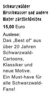 Schwarzwälder 
Hirschwasser und andere
Hinter zärtlichkeiten

15,00 Euro

Auslese:
Das „Best of“ aus über 20 Jahren Schwarzwald-Cartoons, 
Klassiker und 
neue Motive. 
Ein Must-have für 
alle Schwarzwald-
Fans!